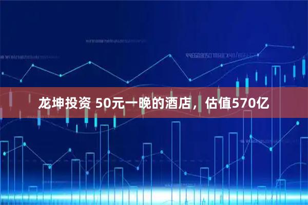 龙坤投资 50元一晚的酒店，估值570亿