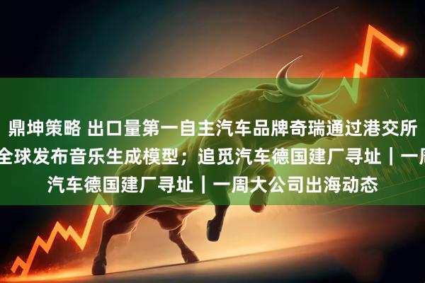 鼎坤策略 出口量第一自主汽车品牌奇瑞通过港交所聆讯；MiniMax全球发布音乐生成模型；追觅汽车德国建厂寻址｜一周大公司出海动态