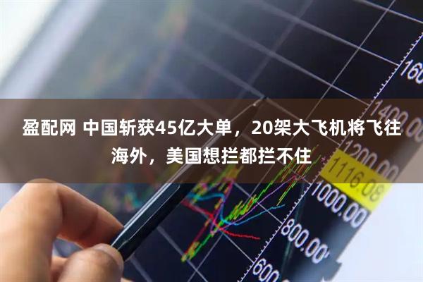 盈配网 中国斩获45亿大单，20架大飞机将飞往海外，美国想拦都拦不住