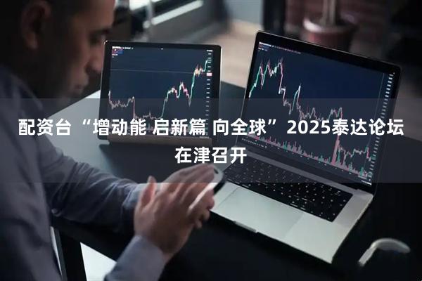 配资台 “增动能 启新篇 向全球” 2025泰达论坛在津召开