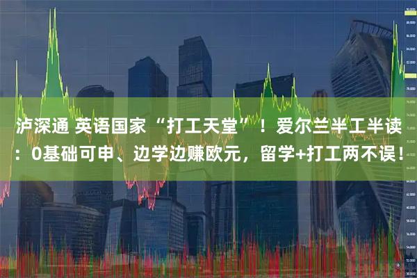泸深通 英语国家 “打工天堂” ！爱尔兰半工半读：0基础可申、边学边赚欧元，留学+打工两不误！