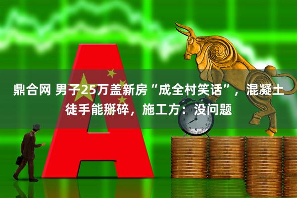 鼎合网 男子25万盖新房“成全村笑话”，混凝土徒手能掰碎，施工方：没问题