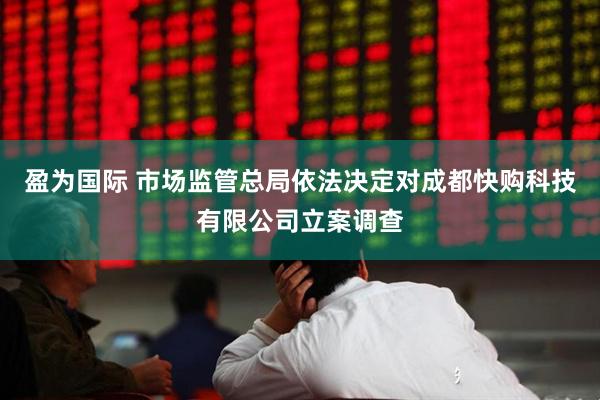 盈为国际 市场监管总局依法决定对成都快购科技有限公司立案调查
