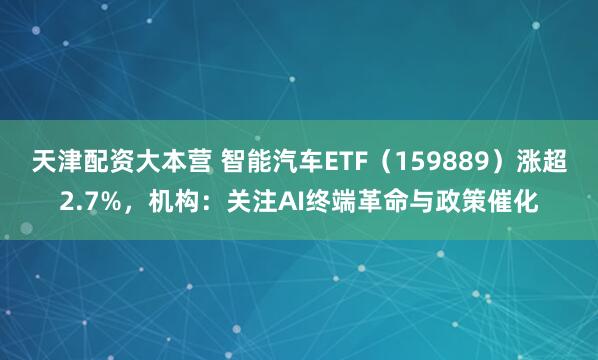 天津配资大本营 智能汽车ETF（159889）涨超2.7%，机构：关注AI终端革命与政策催化