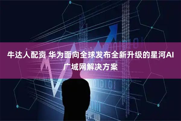 牛达人配资 华为面向全球发布全新升级的星河AI广域网解决方案