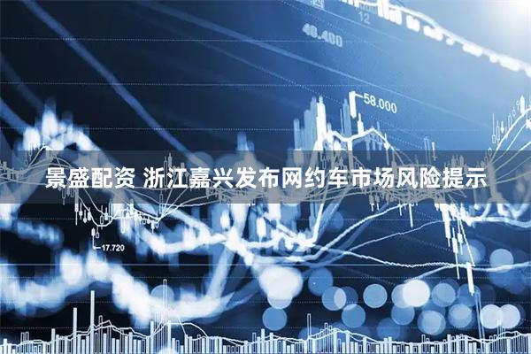 景盛配资 浙江嘉兴发布网约车市场风险提示