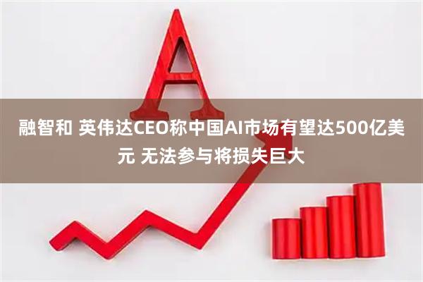 融智和 英伟达CEO称中国AI市场有望达500亿美元 无法参与将损失巨大
