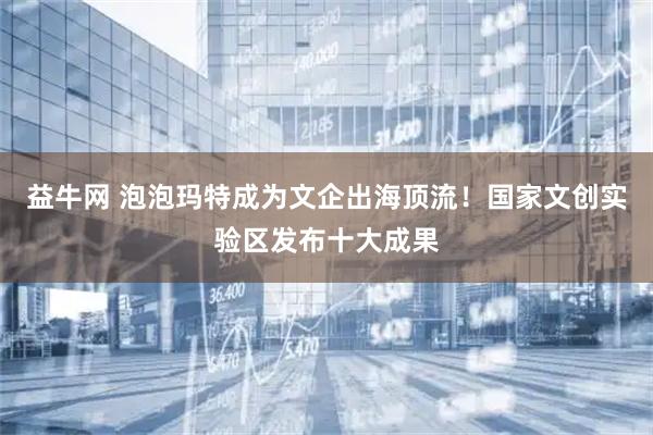 益牛网 泡泡玛特成为文企出海顶流！国家文创实验区发布十大成果