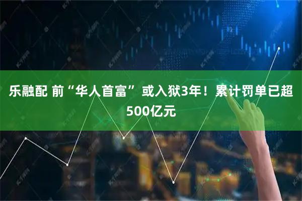 乐融配 前“华人首富” 或入狱3年！累计罚单已超500亿元