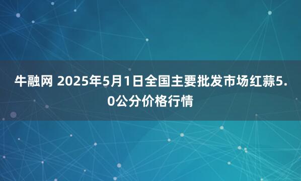 牛融网 2025年5月1日全国主要批发市场红蒜5.0公分价格行情