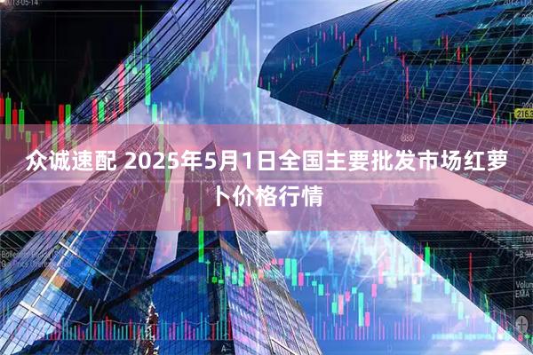 众诚速配 2025年5月1日全国主要批发市场红萝卜价格行情