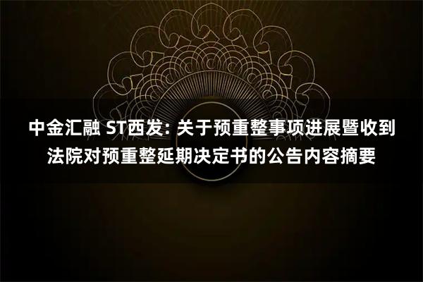 中金汇融 ST西发: 关于预重整事项进展暨收到法院对预重整延期决定书的公告内容摘要