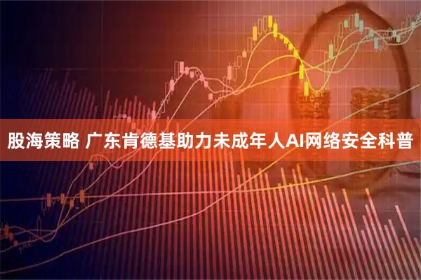 股海策略 广东肯德基助力未成年人AI网络安全科普