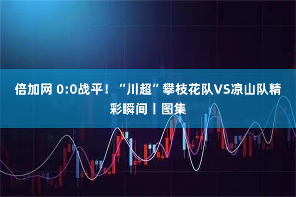 倍加网 0:0战平！“川超”攀枝花队VS凉山队精彩瞬间丨图集
