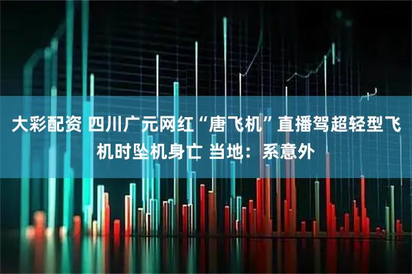 大彩配资 四川广元网红“唐飞机”直播驾超轻型飞机时坠机身亡 当地：系意外