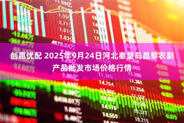 创惠优配 2025年9月24日河北秦皇岛昌黎农副产品批发市场价格行情
