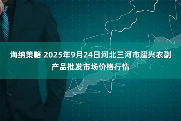 海纳策略 2025年9月24日河北三河市建兴农副产品批发市场价格行情