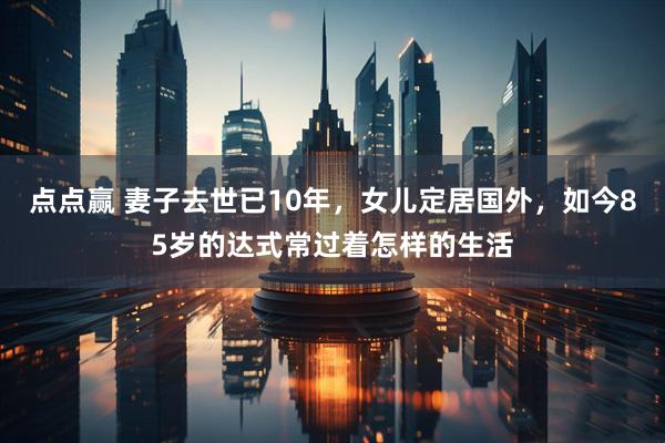 点点赢 妻子去世已10年，女儿定居国外，如今85岁的达式常过着怎样的生活