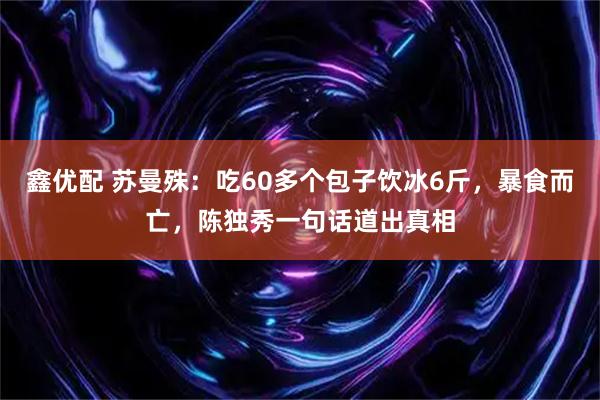 鑫优配 苏曼殊：吃60多个包子饮冰6斤，暴食而亡，陈独秀一句话道出真相