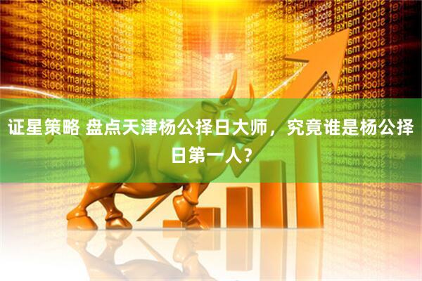 证星策略 盘点天津杨公择日大师，究竟谁是杨公择日第一人？