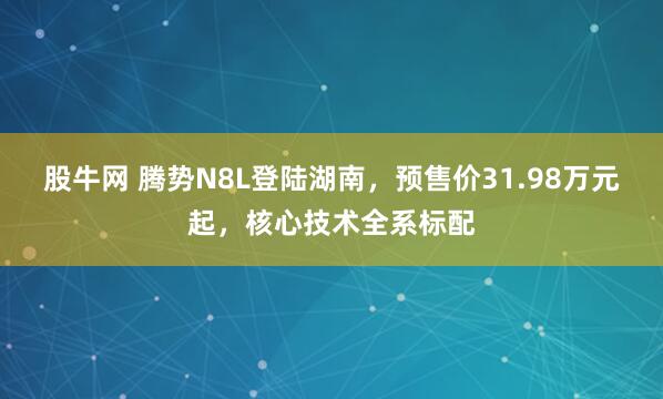 股牛网 腾势N8L登陆湖南，预售价31.98万元起，核心技术全系标配