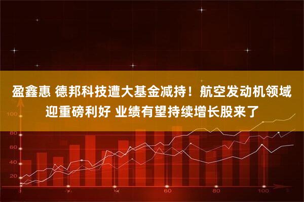 盈鑫惠 德邦科技遭大基金减持！航空发动机领域迎重磅利好 业绩有望持续增长股来了