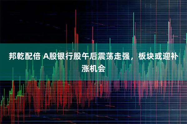 邦乾配倍 A股银行股午后震荡走强，板块或迎补涨机会