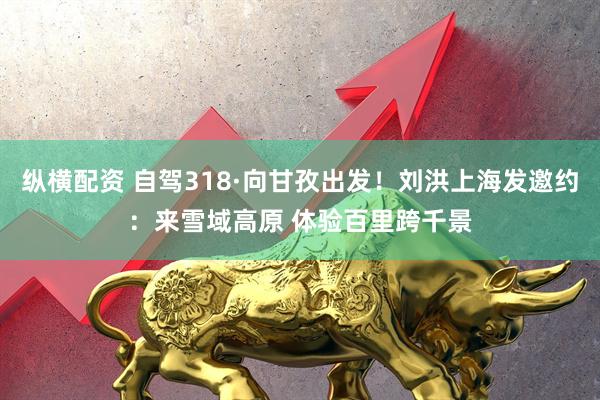 纵横配资 自驾318·向甘孜出发！刘洪上海发邀约：来雪域高原 体验百里跨千景