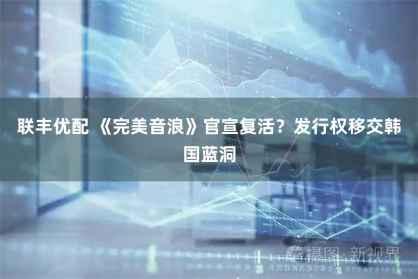 联丰优配 《完美音浪》官宣复活？发行权移交韩国蓝洞