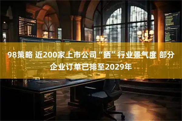 98策略 近200家上市公司“晒”行业景气度 部分企业订单已排至2029年