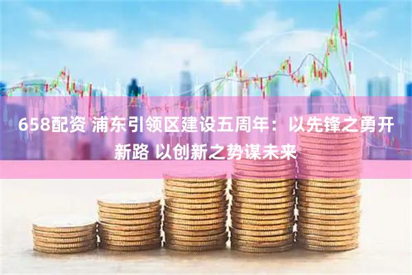 658配资 浦东引领区建设五周年：以先锋之勇开新路 以创新之势谋未来