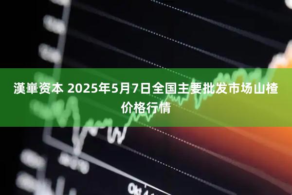 漢崋资本 2025年5月7日全国主要批发市场山楂价格行情