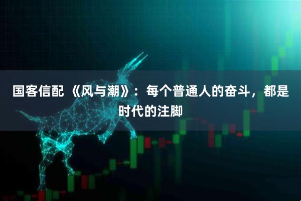 国客信配 《风与潮》：每个普通人的奋斗，都是时代的注脚