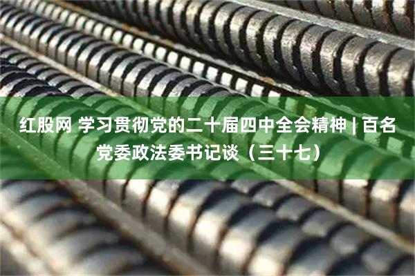 红股网 学习贯彻党的二十届四中全会精神 | 百名党委政法委书记谈（三十七）