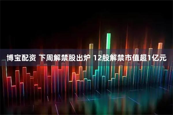 博宝配资 下周解禁股出炉 12股解禁市值超1亿元