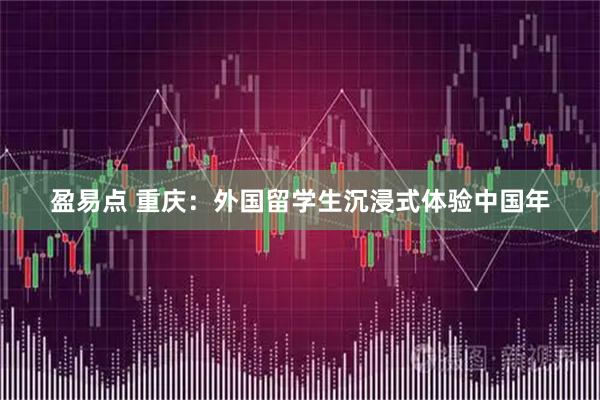 盈易点 重庆：外国留学生沉浸式体验中国年
