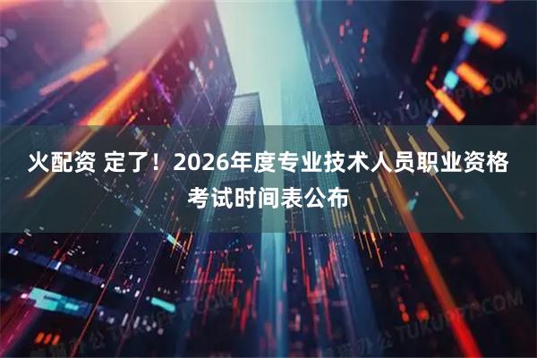火配资 定了！2026年度专业技术人员职业资格考试时间表公布