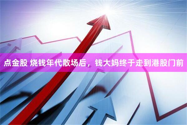 点金股 烧钱年代散场后，钱大妈终于走到港股门前