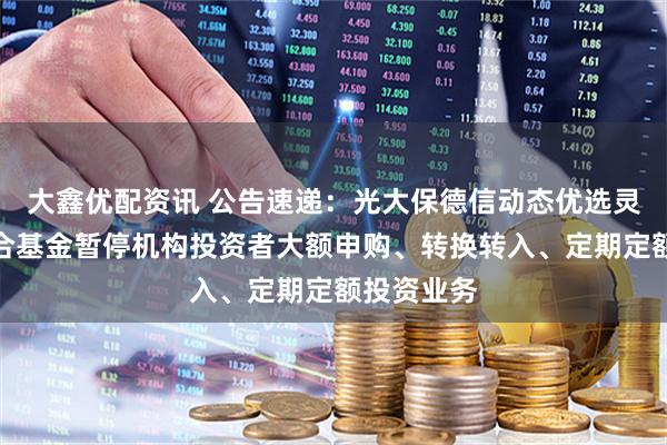 大鑫优配资讯 公告速递：光大保德信动态优选灵活配置混合基金暂停机构投资者大额申购、转换转入、定期定额投资业务