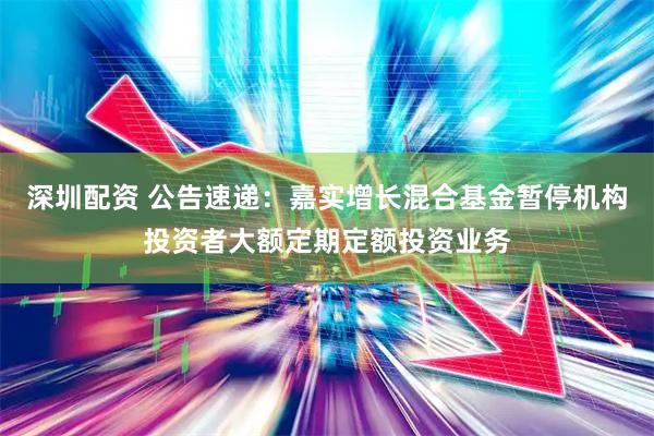 深圳配资 公告速递：嘉实增长混合基金暂停机构投资者大额定期定额投资业务