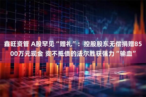 鑫旺资管 A股罕见“赠礼”：控股股东无偿捐赠8500万元现金 资不抵债的法尔胜获强力“输血”
