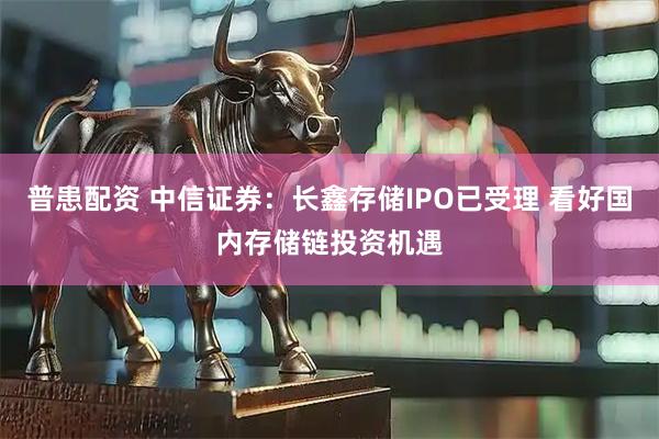 普患配资 中信证券：长鑫存储IPO已受理 看好国内存储链投资机遇