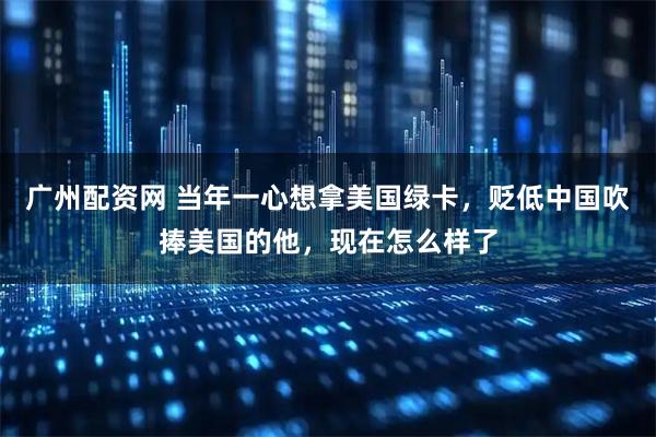 广州配资网 当年一心想拿美国绿卡，贬低中国吹捧美国的他，现在怎么样了