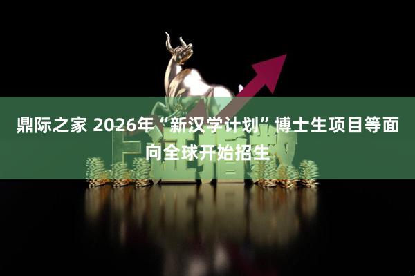 鼎际之家 2026年“新汉学计划”博士生项目等面向全球开始招生