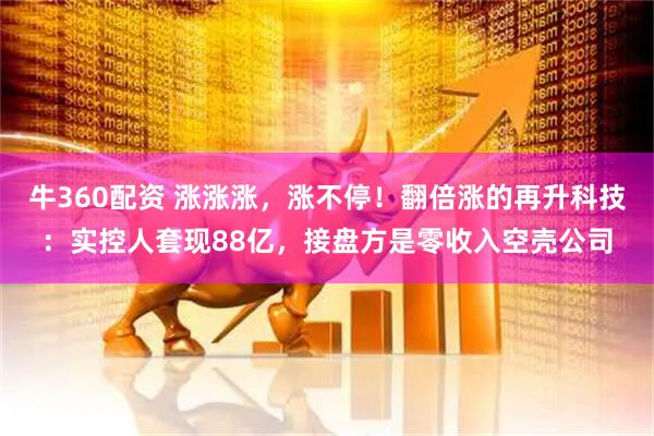 牛360配资 涨涨涨，涨不停！翻倍涨的再升科技：实控人套现88亿，接盘方是零收入空壳公司