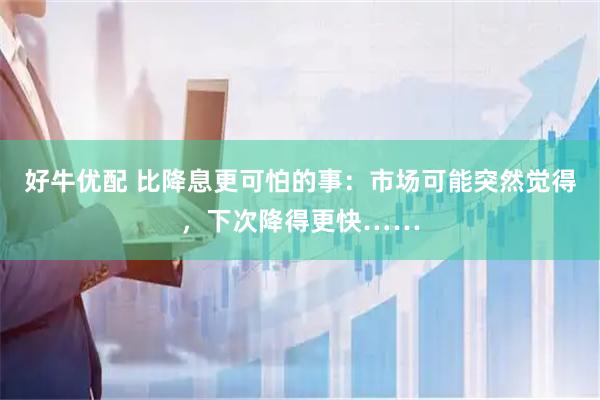 好牛优配 比降息更可怕的事：市场可能突然觉得，下次降得更快……