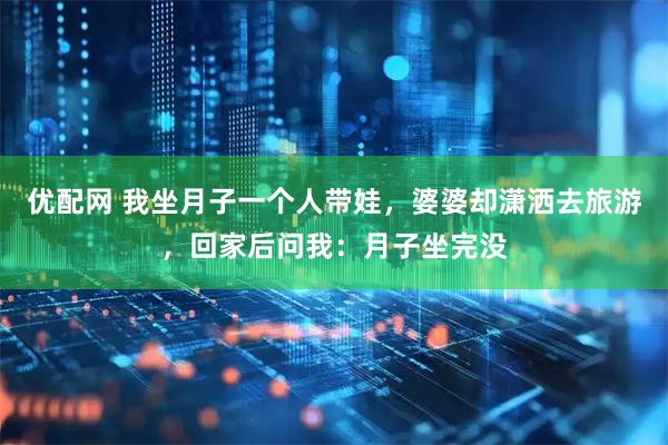 优配网 我坐月子一个人带娃，婆婆却潇洒去旅游，回家后问我：月子坐完没