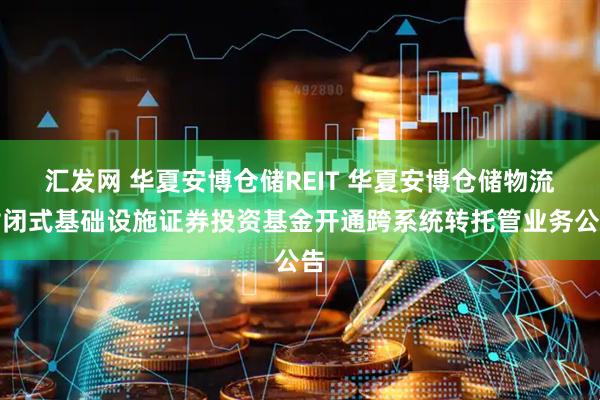 汇发网 华夏安博仓储REIT 华夏安博仓储物流封闭式基础设施证券投资基金开通跨系统转托管业务公告