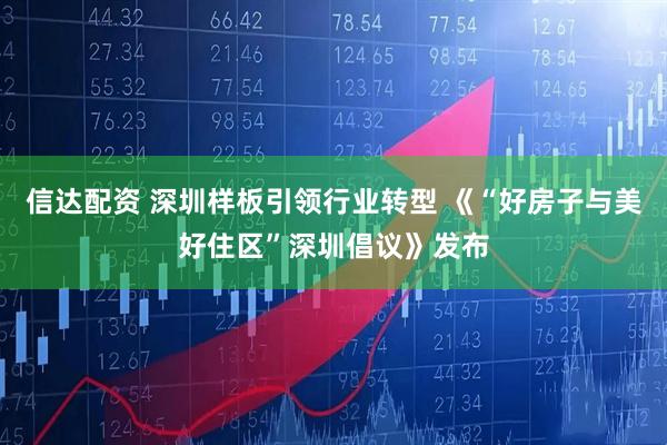 信达配资 深圳样板引领行业转型 《“好房子与美好住区”深圳倡议》发布