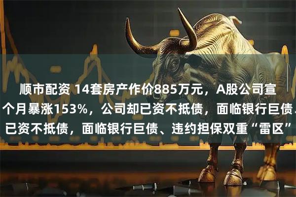 顺市配资 14套房产作价885万元，A股公司宣布“以房抵债”！股价1个月暴涨153%，公司却已资不抵债，面临银行巨债、违约担保双重“雷区”